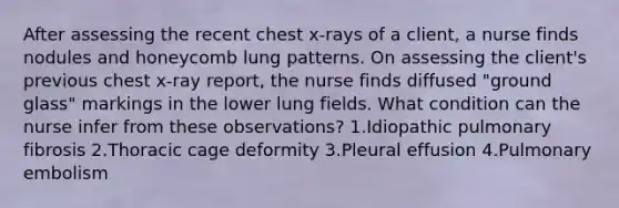 After assessing the recent chest x-rays of a client, a nurse finds nodules and honeycomb lung patterns. On assessing the client's previous chest x-ray report, the nurse finds diffused "ground glass" markings in the lower lung fields. What condition can the nurse infer from these observations? 1.Idiopathic pulmonary fibrosis 2.Thoracic cage deformity 3.Pleural effusion 4.Pulmonary embolism