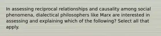 In assessing reciprocal relationships and causality among social phenomena, dialectical philosophers like Marx are interested in assessing and explaining which of the following? Select all that apply.