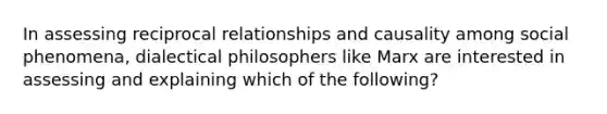 In assessing reciprocal relationships and causality among social phenomena, dialectical philosophers like Marx are interested in assessing and explaining which of the following?