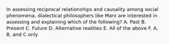 In assessing reciprocal relationships and causality among social phenomena, dialectical philosophers like Marx are interested in assessing and explaining which of the following? A. Past B. Present C. Future D. Alternative realities E. All of the above F. A, B, and C only