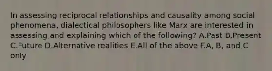 In assessing reciprocal relationships and causality among social phenomena, dialectical philosophers like Marx are interested in assessing and explaining which of the following? A.Past B.Present C.Future D.Alternative realities E.All of the above F.A, B, and C only