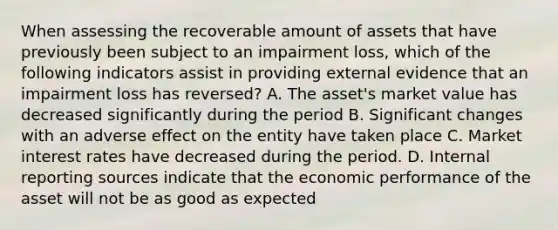 When assessing the recoverable amount of assets that have previously been subject to an impairment loss, which of the following indicators assist in providing external evidence that an impairment loss has reversed? A. The asset's market value has decreased significantly during the period B. Significant changes with an adverse effect on the entity have taken place C. Market interest rates have decreased during the period. D. Internal reporting sources indicate that the economic performance of the asset will not be as good as expected