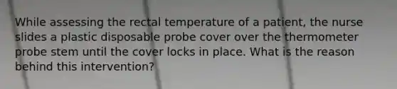 While assessing the rectal temperature of a patient, the nurse slides a plastic disposable probe cover over the thermometer probe stem until the cover locks in place. What is the reason behind this intervention?