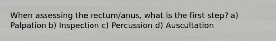 When assessing the rectum/anus, what is the first step? a) Palpation b) Inspection c) Percussion d) Auscultation