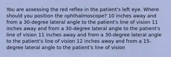 You are assessing the red reflex in the patient's left eye. Where should you position the ophthalmoscope? 10 inches away and from a 30-degree lateral angle to the patient's line of vision 11 inches away and from a 30-degree lateral angle to the patient's line of vision 11 inches away and from a 30-degree lateral angle to the patient's line of vision 12 inches away and from a 15-degree lateral angle to the patient's line of vision