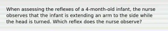 When assessing the reflexes of a 4-month-old infant, the nurse observes that the infant is extending an arm to the side while the head is turned. Which reflex does the nurse observe?