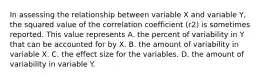 In assessing the relationship between variable X and variable Y, the squared value of the correlation coefficient (r2) is sometimes reported. This value represents A. the percent of variability in Y that can be accounted for by X. B. the amount of variability in variable X. C. the effect size for the variables. D. the amount of variability in variable Y.