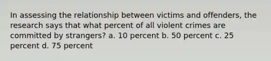 In assessing the relationship between victims and offenders, the research says that what percent of all violent crimes are committed by strangers? a. 10 percent b. 50 percent c. 25 percent d. 75 percent