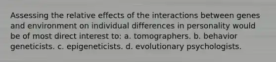 Assessing the relative effects of the interactions between genes and environment on individual differences in personality would be of most direct interest to: a. tomographers. b. behavior geneticists. c. epigeneticists. d. evolutionary psychologists.