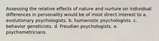 Assessing the relative effects of <a href='https://www.questionai.com/knowledge/k8aupmwPsn-nature-and-nurture' class='anchor-knowledge'>nature and nurture</a> on individual differences in personality would be of most direct interest to a. evolutionary psychologists. b. humanistic psychologists. c. behavior geneticists. d. Freudian psychologists. e. psychometricians.