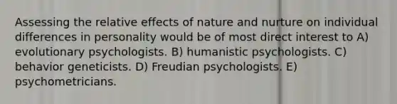 Assessing the relative effects of nature and nurture on individual differences in personality would be of most direct interest to A) evolutionary psychologists. B) humanistic psychologists. C) behavior geneticists. D) Freudian psychologists. E) psychometricians.