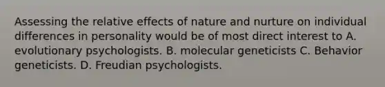 Assessing the relative effects of nature and nurture on individual differences in personality would be of most direct interest to A. evolutionary psychologists. B. molecular geneticists C. Behavior geneticists. D. Freudian psychologists.