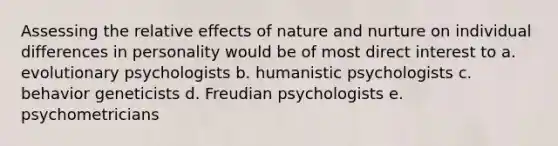 Assessing the relative effects of nature and nurture on individual differences in personality would be of most direct interest to a. evolutionary psychologists b. humanistic psychologists c. behavior geneticists d. Freudian psychologists e. psychometricians