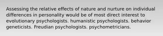 Assessing the relative effects of nature and nurture on individual differences in personality would be of most direct interest to evolutionary psychologists. humanistic psychologists. behavior geneticists. Freudian psychologists. psychometricians.