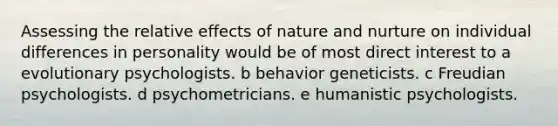 Assessing the relative effects of nature and nurture on individual differences in personality would be of most direct interest to a evolutionary psychologists. b behavior geneticists. c Freudian psychologists. d psychometricians. e humanistic psychologists.