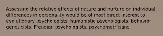 Assessing the relative effects of nature and nurture on individual differences in personality would be of most direct interest to evolutionary psychologists. humanistic psychologists. behavior geneticists. Freudian psychologists. psychometricians