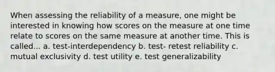 When assessing the reliability of a measure, one might be interested in knowing how scores on the measure at one time relate to scores on the same measure at another time. This is called... a. test-interdependency b. test- retest reliability c. mutual exclusivity d. test utility e. test generalizability