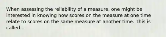 When assessing the reliability of a measure, one might be interested in knowing how scores on the measure at one time relate to scores on the same measure at another time. This is called...