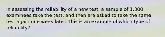 In assessing the reliability of a new test, a sample of 1,000 examinees take the test, and then are asked to take the same test again one week later. This is an example of which type of reliability?