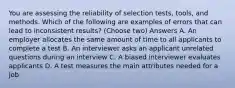 You are assessing the reliability of selection tests, tools, and methods. Which of the following are examples of errors that can lead to inconsistent results? (Choose two) Answers A. An employer allocates the same amount of time to all applicants to complete a test B. An interviewer asks an applicant unrelated questions during an interview C. A biased interviewer evaluates applicants D. A test measures the main attributes needed for a job