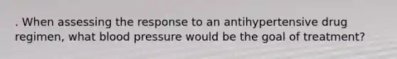 . When assessing the response to an antihypertensive drug regimen, what blood pressure would be the goal of treatment?