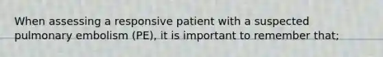 When assessing a responsive patient with a suspected pulmonary embolism (PE), it is important to remember that;