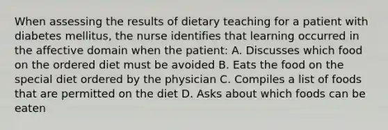 When assessing the results of dietary teaching for a patient with diabetes mellitus, the nurse identifies that learning occurred in the affective domain when the patient: A. Discusses which food on the ordered diet must be avoided B. Eats the food on the special diet ordered by the physician C. Compiles a list of foods that are permitted on the diet D. Asks about which foods can be eaten