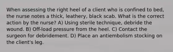 When assessing the right heel of a client who is confined to bed, the nurse notes a thick, leathery, black scab. What is the correct action by the nurse? A) Using sterile technique, debride the wound. B) Off-load pressure from the heel. C) Contact the surgeon for debridement. D) Place an antiembolism stocking on the client's leg.