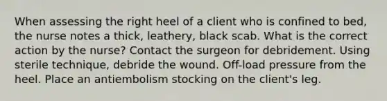 When assessing the right heel of a client who is confined to bed, the nurse notes a thick, leathery, black scab. What is the correct action by the nurse? Contact the surgeon for debridement. Using sterile technique, debride the wound. Off-load pressure from the heel. Place an antiembolism stocking on the client's leg.