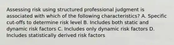 Assessing risk using structured professional judgment is associated with which of the following characteristics? A. Specific cut-offs to determine risk level B. Includes both static and dynamic risk factors C. Includes only dynamic risk factors D. Includes statistically derived risk factors