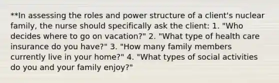 **In assessing the roles and power structure of a client's nuclear family, the nurse should specifically ask the client: 1. "Who decides where to go on vacation?" 2. "What type of health care insurance do you have?" 3. "How many family members currently live in your home?" 4. "What types of social activities do you and your family enjoy?"