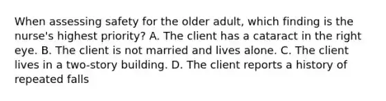 When assessing safety for the older adult, which finding is the nurse's highest priority? A. The client has a cataract in the right eye. B. The client is not married and lives alone. C. The client lives in a two-story building. D. The client reports a history of repeated falls