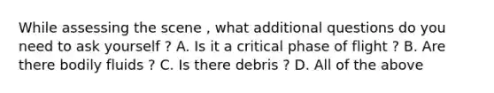 While assessing the scene , what additional questions do you need to ask yourself ? A. Is it a critical phase of flight ? B. Are there bodily fluids ? C. Is there debris ? D. All of the above