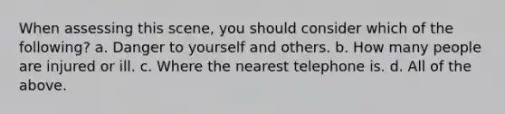 When assessing this scene, you should consider which of the following? a. Danger to yourself and others. b. How many people are injured or ill. c. Where the nearest telephone is. d. All of the above.