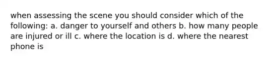 when assessing the scene you should consider which of the following: a. danger to yourself and others b. how many people are injured or ill c. where the location is d. where the nearest phone is