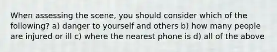 When assessing the scene, you should consider which of the following? a) danger to yourself and others b) how many people are injured or ill c) where the nearest phone is d) all of the above