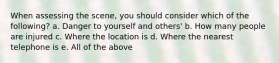 When assessing the scene, you should consider which of the following? a. Danger to yourself and others' b. How many people are injured c. Where the location is d. Where the nearest telephone is e. All of the above