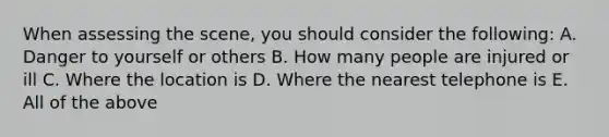 When assessing the scene, you should consider the following: A. Danger to yourself or others B. How many people are injured or ill C. Where the location is D. Where the nearest telephone is E. All of the above