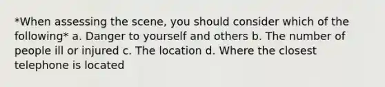 *When assessing the scene, you should consider which of the following* a. Danger to yourself and others b. The number of people ill or injured c. The location d. Where the closest telephone is located