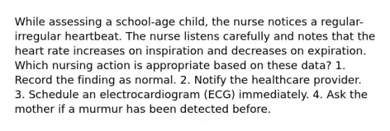 While assessing a school-age child, the nurse notices a regular-irregular heartbeat. The nurse listens carefully and notes that the heart rate increases on inspiration and decreases on expiration. Which nursing action is appropriate based on these data? 1. Record the finding as normal. 2. Notify the healthcare provider. 3. Schedule an electrocardiogram (ECG) immediately. 4. Ask the mother if a murmur has been detected before.