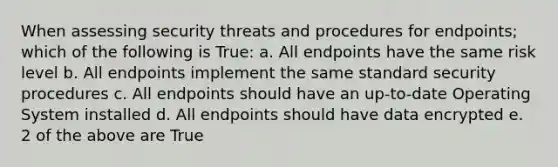 When assessing security threats and procedures for endpoints; which of the following is True: a. All endpoints have the same risk level b. All endpoints implement the same standard security procedures c. All endpoints should have an up-to-date Operating System installed d. All endpoints should have data encrypted e. 2 of the above are True