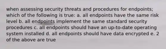 when assessing security threats and procedures for endpoints; which of the following is true: a. all endpoints have the same risk level b. all endpoints implement the same standard security procedures c. all endpoints should have an up-to-date operating system installed d. all endpoints should have data encrypted e. 2 of the above are true