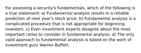 For assessing a security's fundamentals, which of the following is a true statement: a) Fundamental analysis results in a reliable prediction of next year's stock price. b) Fundamental analysis is a complicated procedure that is not appropriate for beginning investors. c) Even investment experts disagree about the most important ratios to consider in fundamental analysis. d) The only valid approach to fundamental analysis is based on the work of investment guru Warren Buffett.