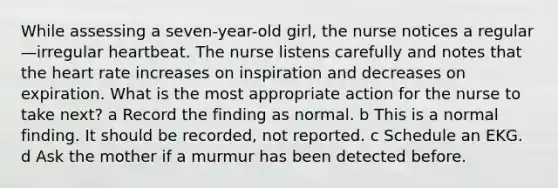 While assessing a seven-year-old girl, the nurse notices a regular—irregular heartbeat. The nurse listens carefully and notes that the heart rate increases on inspiration and decreases on expiration. What is the most appropriate action for the nurse to take next? a Record the finding as normal. b This is a normal finding. It should be recorded, not reported. c Schedule an EKG. d Ask the mother if a murmur has been detected before.