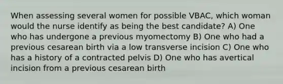 When assessing several women for possible VBAC, which woman would the nurse identify as being the best candidate? A) One who has undergone a previous myomectomy B) One who had a previous cesarean birth via a low transverse incision C) One who has a history of a contracted pelvis D) One who has avertical incision from a previous cesarean birth