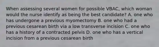 When assessing several women for possible VBAC, which woman would the nurse identify as being the best candidate? A. one who has undergone a previous myomectomy B. one who had a previous cesarean birth via a low transverse incision C. one who has a history of a contracted pelvis D. one who has a vertical incision from a previous cesarean birth