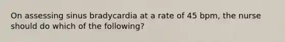 On assessing sinus bradycardia at a rate of 45 bpm, the nurse should do which of the following?