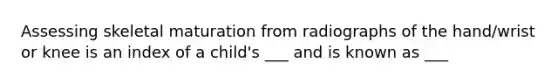 Assessing skeletal maturation from radiographs of the hand/wrist or knee is an index of a child's ___ and is known as ___