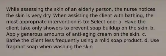 While assessing the skin of an elderly person, the nurse notices the skin is very dry. When assisting the client with bathing, the most appropriate intervention is to: Select one: a. Have the client take only showers to prevent soap buildup on the skin. b. Apply generous amounts of anti-aging cream on the skin. c. Bathe the client less frequently using a mild soap product. d. Use fragrant soap when washing the skin.