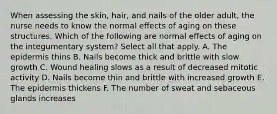 When assessing the skin, hair, and nails of the older adult, the nurse needs to know the normal effects of aging on these structures. Which of the following are normal effects of aging on the integumentary system? Select all that apply. A. <a href='https://www.questionai.com/knowledge/kBFgQMpq6s-the-epidermis' class='anchor-knowledge'>the epidermis</a> thins B. Nails become thick and brittle with slow growth C. Wound healing slows as a result of decreased mitotic activity D. Nails become thin and brittle with increased growth E. The epidermis thickens F. The number of sweat and sebaceous glands increases